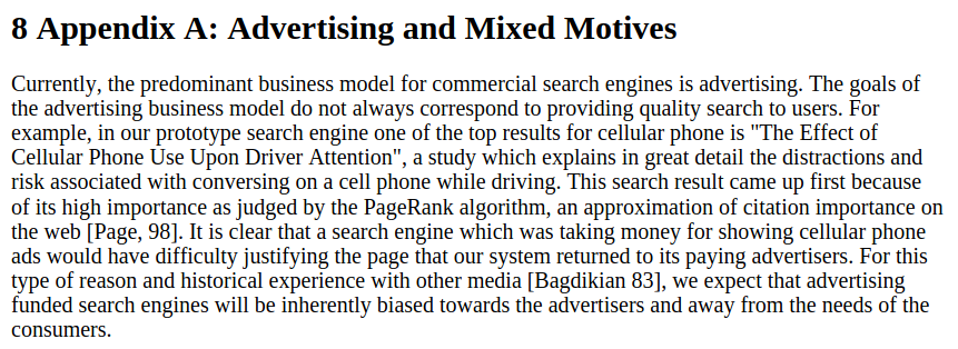 Excerpt from the cited paper, stating: 8 Appendix A: Advertising and Mixed Motives [newline] Currently, the predominant business model for commercial search engines is advertising. The goals of the advertising business model do not always correspond to providing quality search to users. For example, in our prototype search engine one of the top results for cellular phone is "The Effect of Cellular Phone Use Upon Driver Attention", a study which explains in great detail the distractions and risk associated with conversing on a cell phone while driving. This search result came up first because of its high importance as judged by the PageRank algorithm, an approximation of citation importance on the web [Page, 98]. It is clear that a search engine which was taking money for showing cellular phone ads would have difficulty justifying the page that our system returned to its paying advertisers. For this type of reason and historical experience with other media [Bagdikian 83], we expect that advertising funded search engines will be inherently biased towards the advertisers and away from the needs of the consumers.
